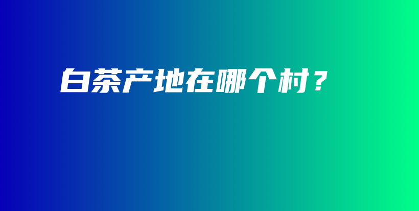 白茶产地在哪个村？插图