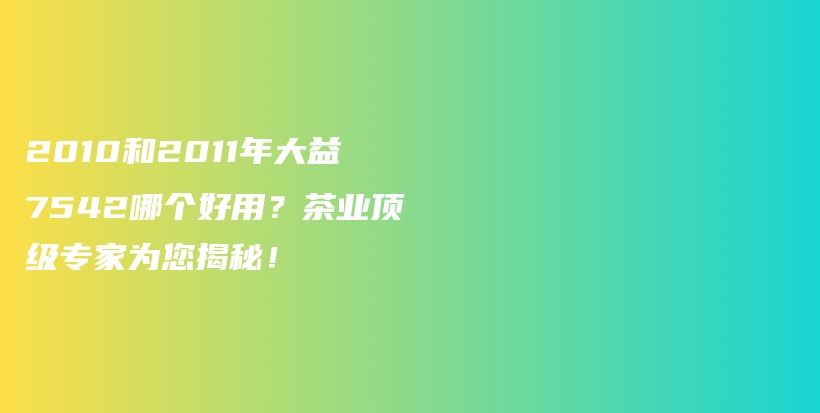 2010和2011年大益7542哪个好用？茶业顶级专家为您揭秘！插图