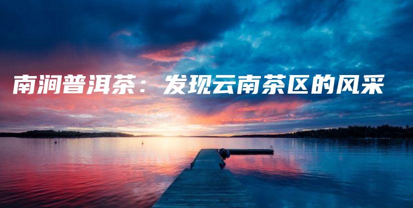 南涧普洱茶：发现云南茶区的风采插图