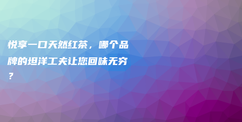 悦享一口天然红茶,哪个品牌的坦洋工夫让您回味无穷?插图 悦享一口天然红茶,哪个品牌的坦洋工夫让您回味无穷?插图