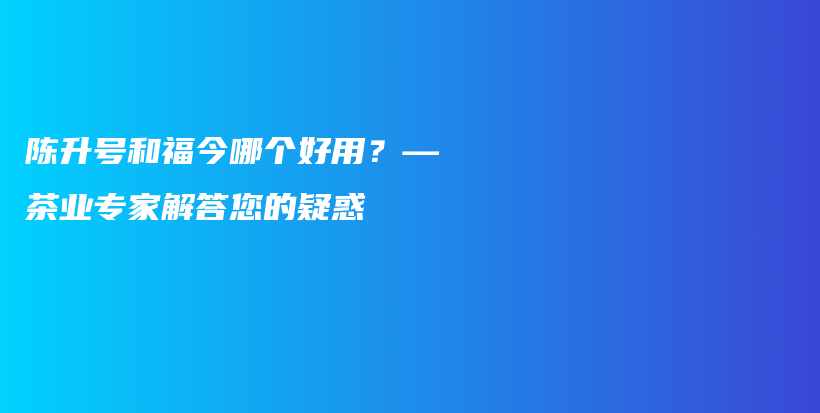 陈升号和福今哪个好用？—茶业专家解答您的疑惑插图