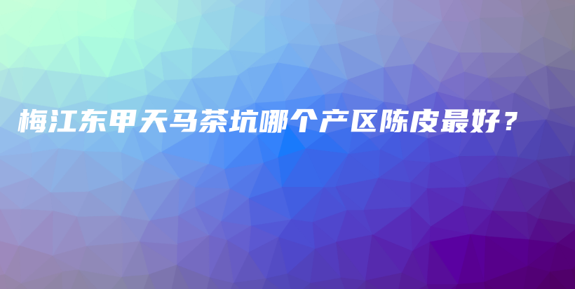 梅江东甲天马茶坑哪个产区陈皮最好？插图