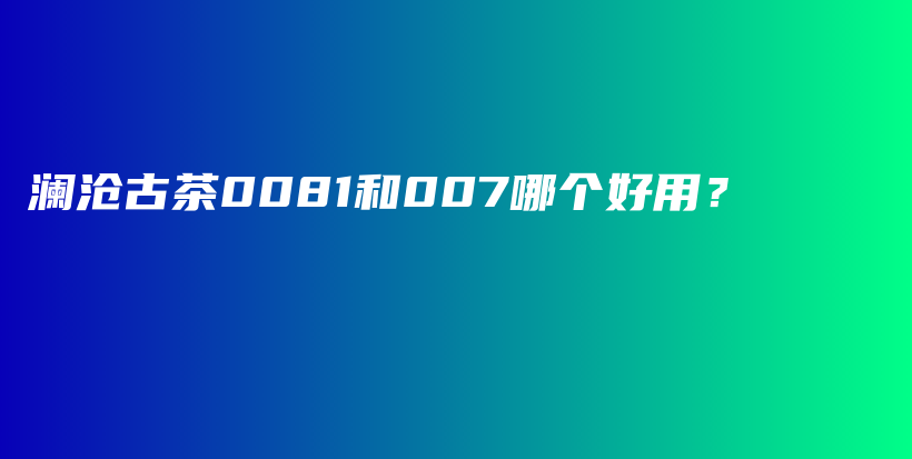 澜沧古茶0081和007哪个好用?插图 澜沧古茶0081和007哪个好用?插图