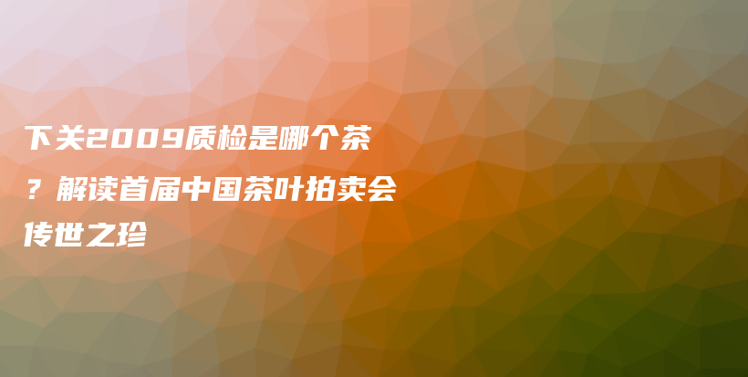 下关2009质检是哪个茶？解读首届中国茶叶拍卖会传世之珍插图