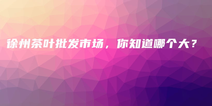 徐州茶叶批发市场，你知道哪个大？插图