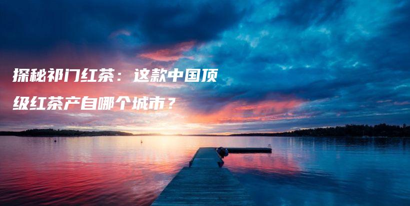 探秘祁门红茶：这款中国顶级红茶产自哪个城市？插图