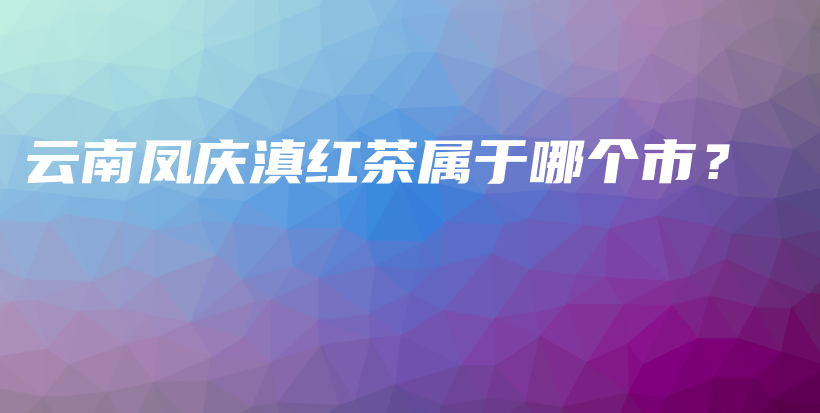 云南凤庆滇红茶属于哪个市？插图