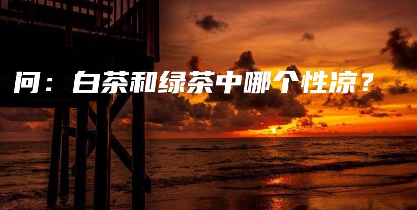 问：白茶和绿茶中哪个性凉？插图