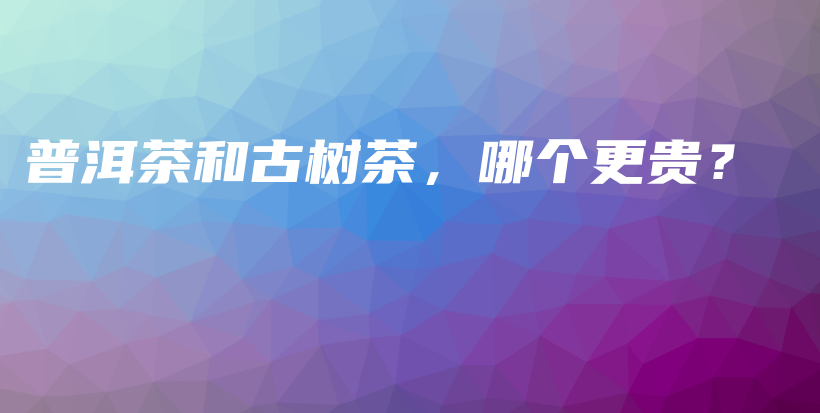 普洱茶和古树茶，哪个更贵？插图