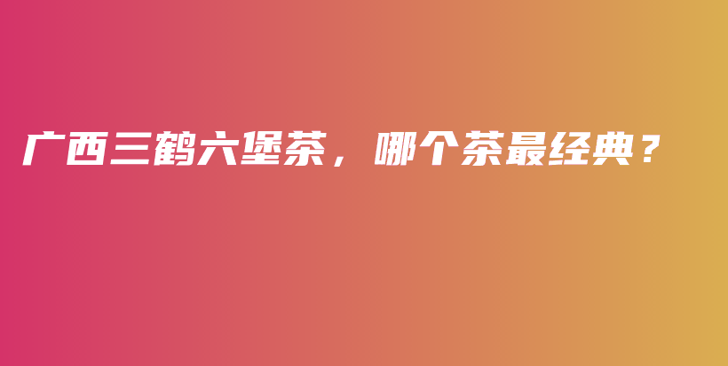 广西三鹤六堡茶，哪个茶最经典？插图