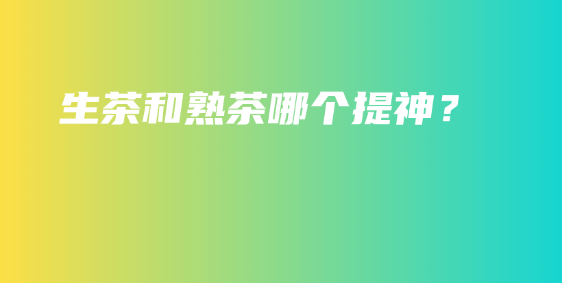 生茶和熟茶哪个提神？插图