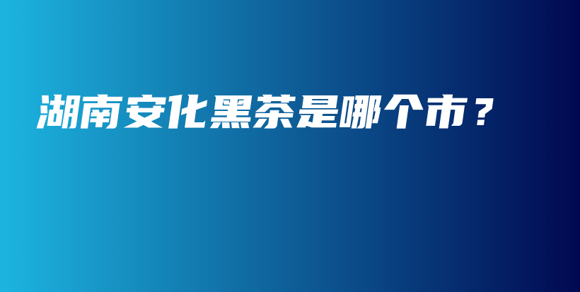 湖南安化黑茶是哪个市？插图