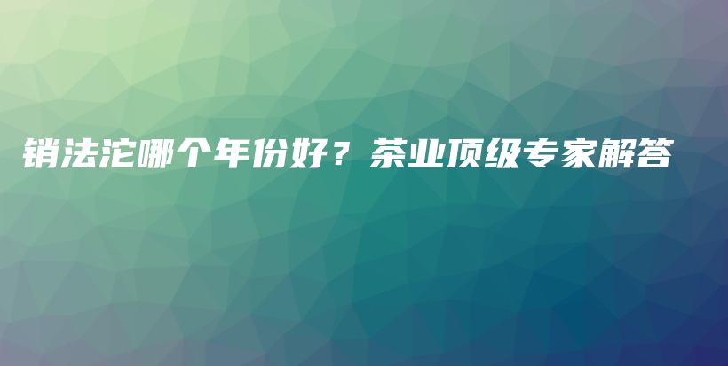销法沱哪个年份好？茶业顶级专家解答插图