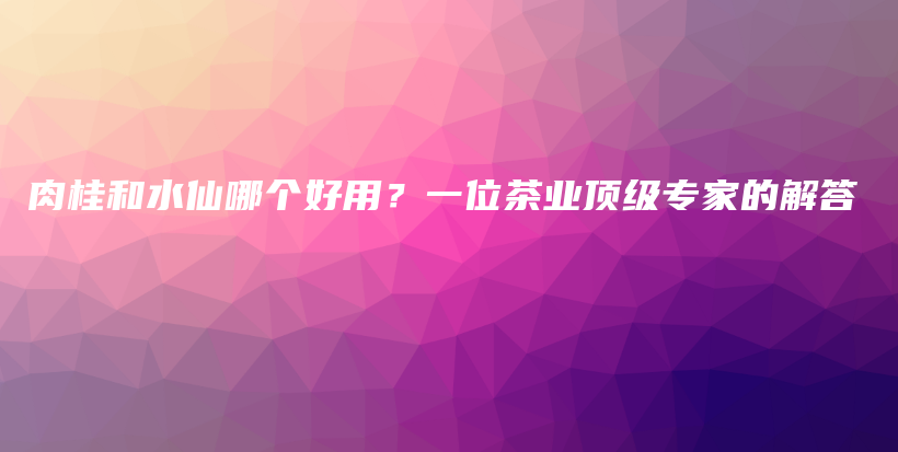 肉桂和水仙哪个好用？一位茶业顶级专家的解答插图