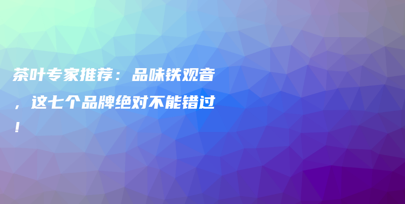 茶叶专家推荐：品味铁观音，这七个品牌绝对不能错过！插图