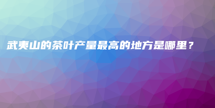 武夷山的茶叶产量最高的地方是哪里？插图