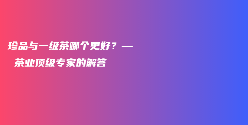 珍品与一级茶哪个更好？— 茶业顶级专家的解答插图