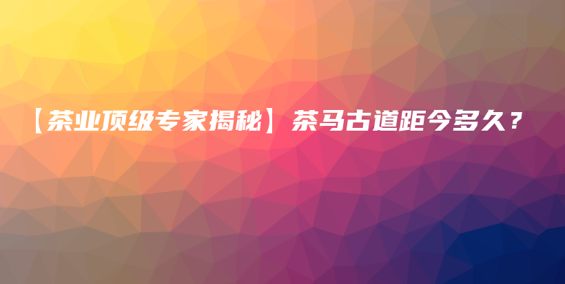 【茶业顶级专家揭秘】茶马古道距今多久？插图