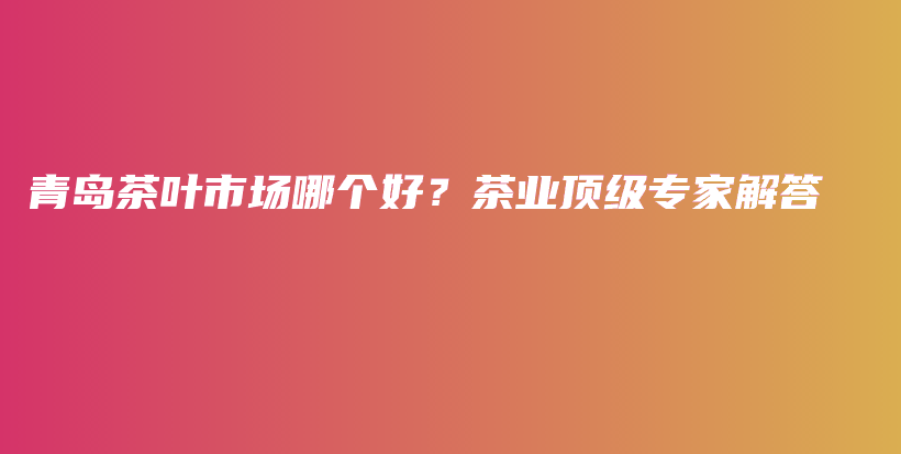 青岛茶叶市场哪个好？茶业顶级专家解答插图