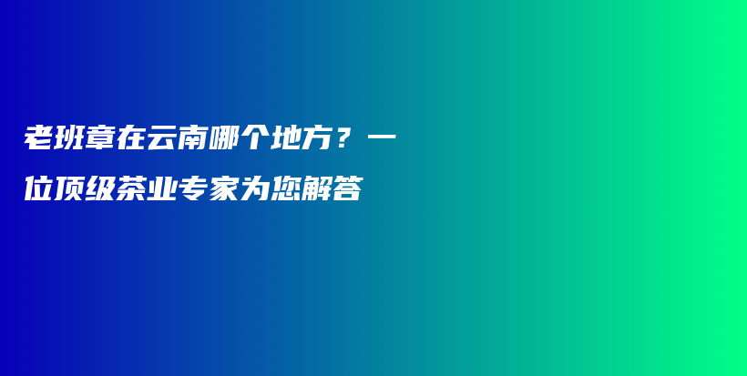 老班章在云南哪个地方？一位顶级茶业专家为您解答插图