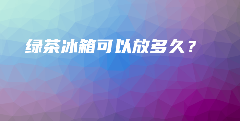 绿茶冰箱可以放多久？插图