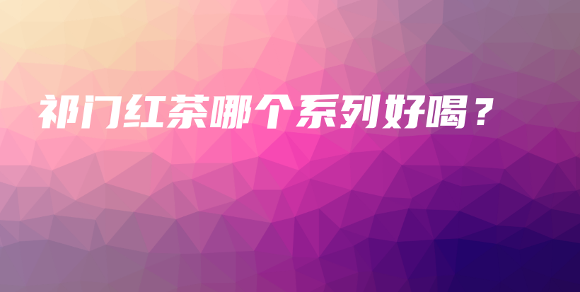 祁门红茶哪个系列好喝？插图