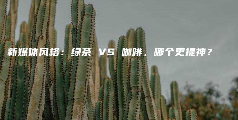 新媒体风格：绿茶 VS 咖啡，哪个更提神？插图