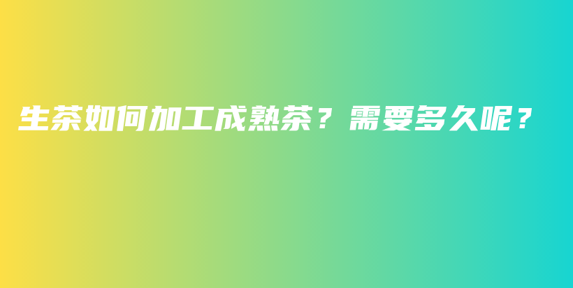 生茶如何加工成熟茶？需要多久呢？插图