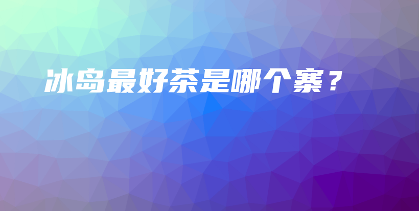 冰岛最好茶是哪个寨?插图 冰岛最好茶是哪个寨?插图