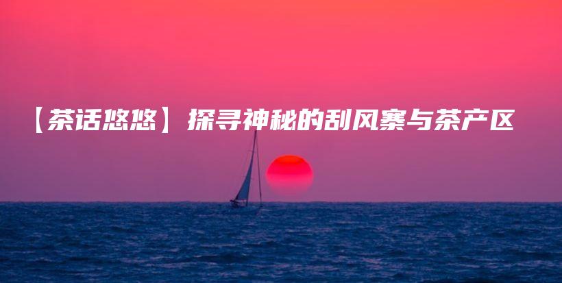 【茶话悠悠】探寻神秘的刮风寨与茶产区插图 【茶话悠悠】探寻神秘的刮风寨与茶产区插图