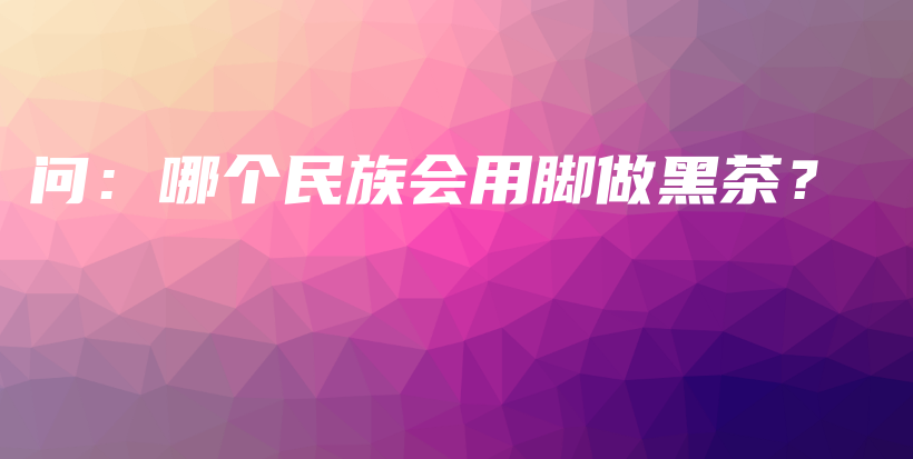 问：哪个民族会用脚做黑茶？插图