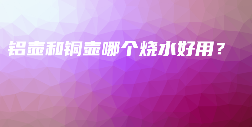 铝壶和铜壶哪个烧水好用？插图