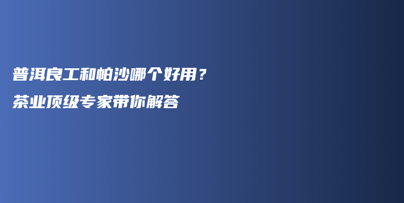 普洱良工和帕沙哪个好用？茶业顶级专家带你解答插图