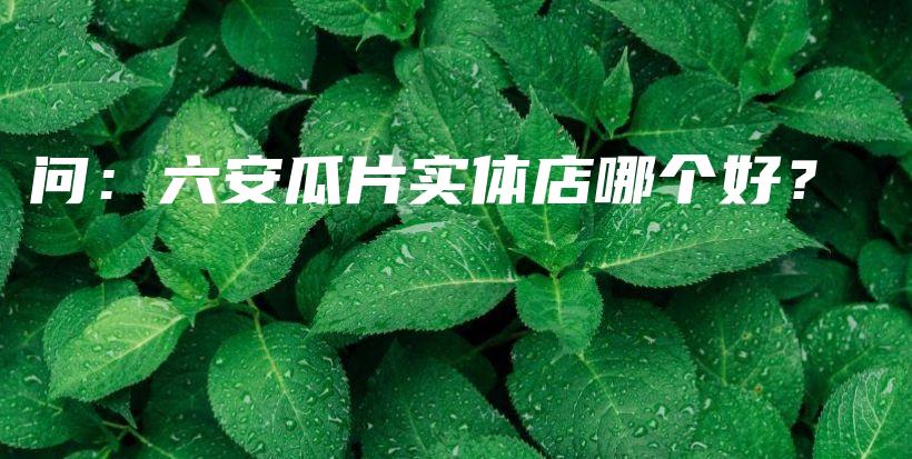 问：六安瓜片实体店哪个好？插图