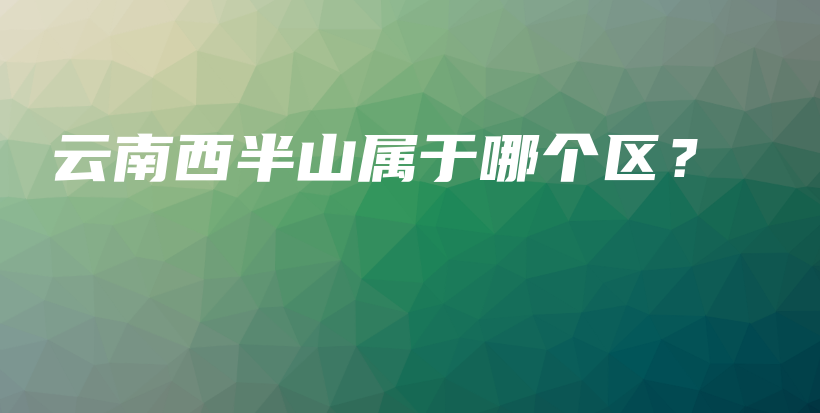 云南西半山属于哪个区？插图