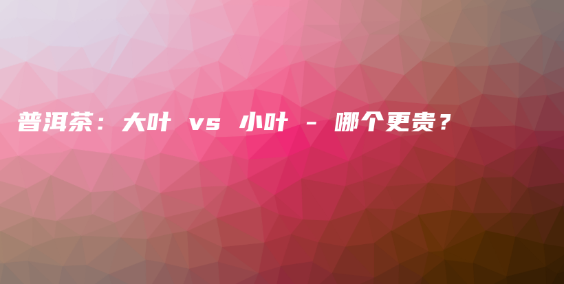 普洱茶：大叶 vs 小叶 – 哪个更贵？插图