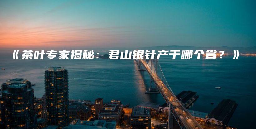 《茶叶专家揭秘:君山银针产于哪个省?》插图 《茶叶专家揭秘:君山银针产于哪个省?》插图