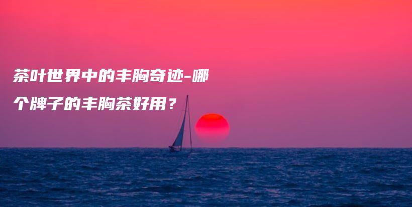 茶叶世界中的丰胸奇迹-哪个牌子的丰胸茶好用？插图