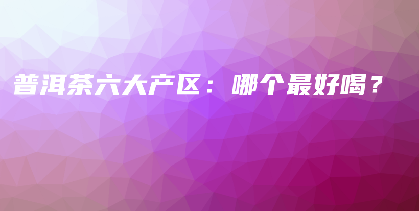 普洱茶六大产区：哪个最好喝？插图