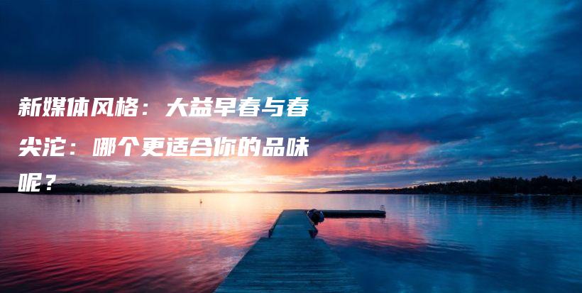 新媒体风格：大益早春与春尖沱：哪个更适合你的品味呢？插图