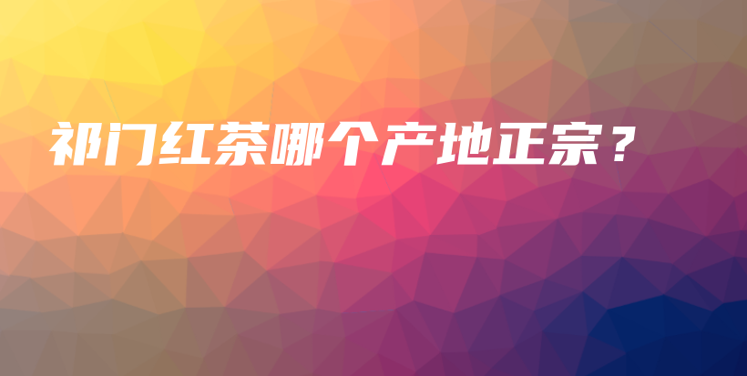 祁门红茶哪个产地正宗？插图