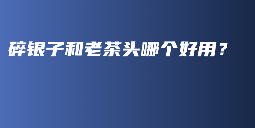 碎银子和老茶头哪个好用？插图