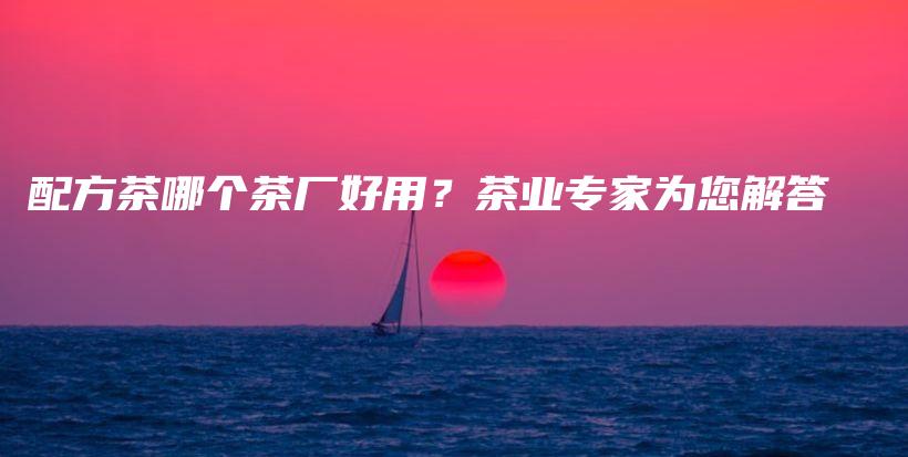 配方茶哪个茶厂好用？茶业专家为您解答插图