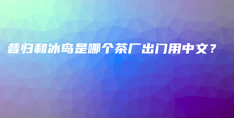 昔归和冰岛是哪个茶厂出门用中文？插图