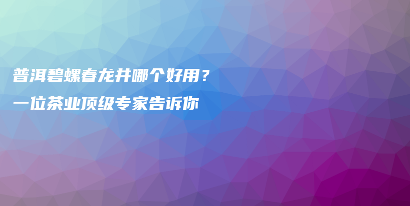 普洱碧螺春龙井哪个好用？一位茶业顶级专家告诉你插图