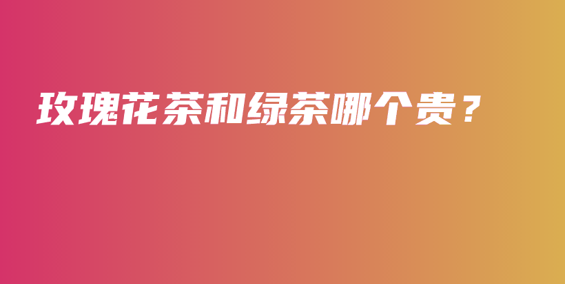 玫瑰花茶和绿茶哪个贵?插图 玫瑰花茶和绿茶哪个贵?插图