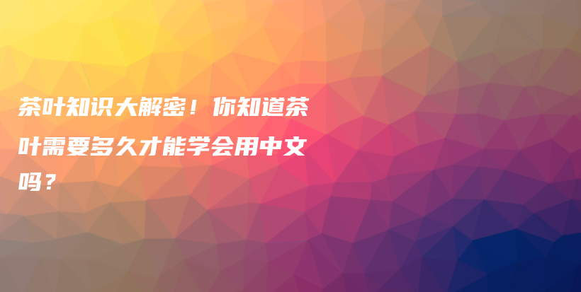 茶叶知识大解密！你知道茶叶需要多久才能学会用中文吗？插图