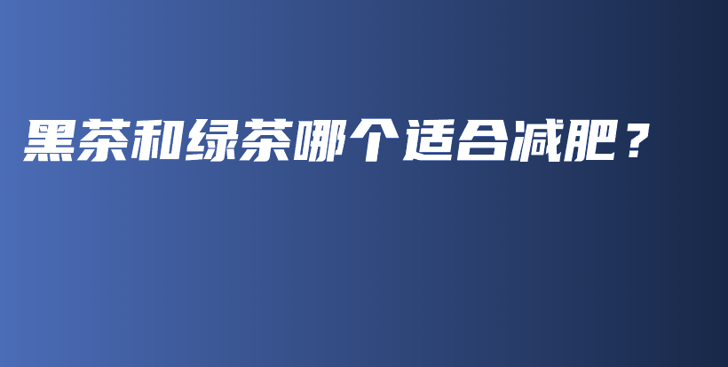 黑茶和绿茶哪个适合减肥?插图 黑茶和绿茶哪个适合减肥?插图