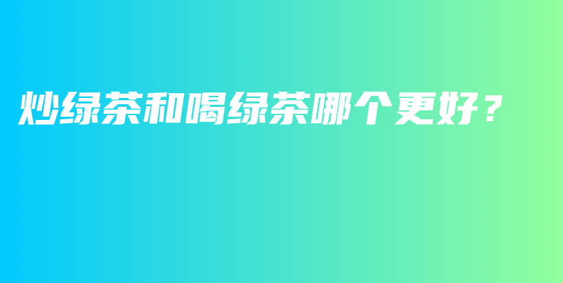 炒绿茶和喝绿茶哪个更好？插图