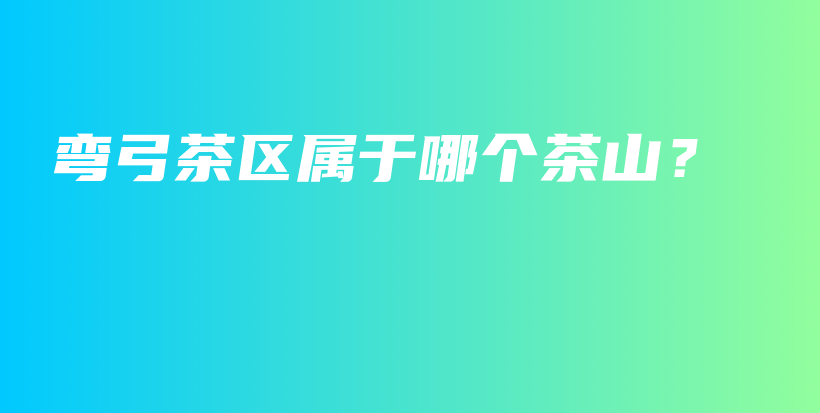 弯弓茶区属于哪个茶山？插图